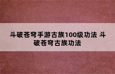 斗破苍穹手游古族100级功法 斗破苍穹古族功法